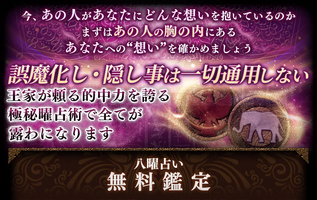 今、あの人があなたにどんな想いを抱いているのか まずはあの人の胸の内にあるあなたへの“想い”を確かめましょう 誤魔化し・隠し事は一切通用しない 王家が頼る的中力を誇る極秘曜占術で全てが露わになります 八曜占い無料鑑定