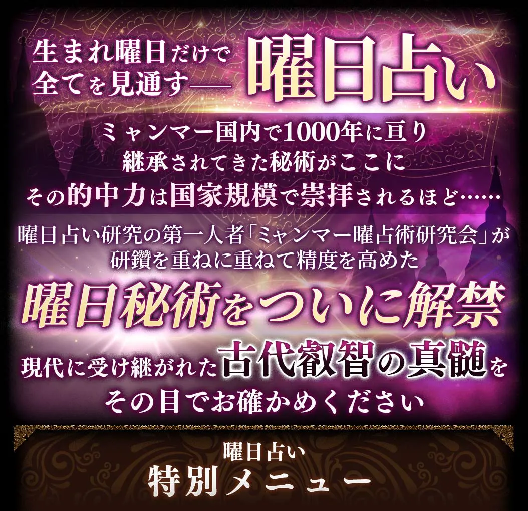 生まれた曜日だけで全てを見通すーー曜日占い ミャンマー国内で1000年に亘り継承されてきた秘術がここに その的中率は国家規模で崇拝されるほど…… 曜日占い研究の第一人者「ミャンマー曜占術研究会」が研鑽を重ねに重ねて精度を高めた曜日秘術をついに解禁 現代に受け継がれた古代叡智の真髄をその目でお確かめください