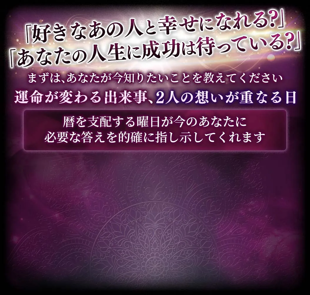 「好きなあの人と幸せになれる？」「あなたの人生に成功は待っている？」まずは、あなたが知りたいことを教えてください 運命が変わる出来事、2人の想いが重なる日 歴を支配する曜日が今のあなたに必要な答えを的確に指し示してくれます