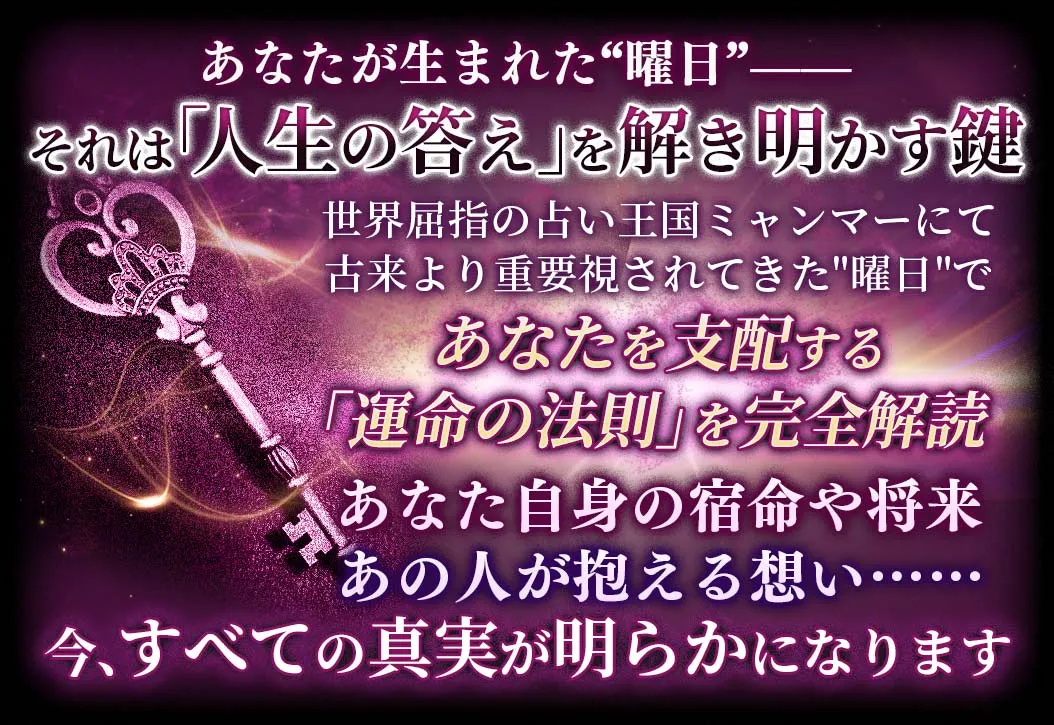 あなたが生まれた“曜日”-- それは「人生の答え」を解き明かす鍵 世界屈指の占い王国ミャンマーにて古来より重視されてきた“曜日”であなたを支配する「運命の法則」を完全解読 あなた自身の宿命や将来あの人が抱える想い……今、全ての真実が明らかになります