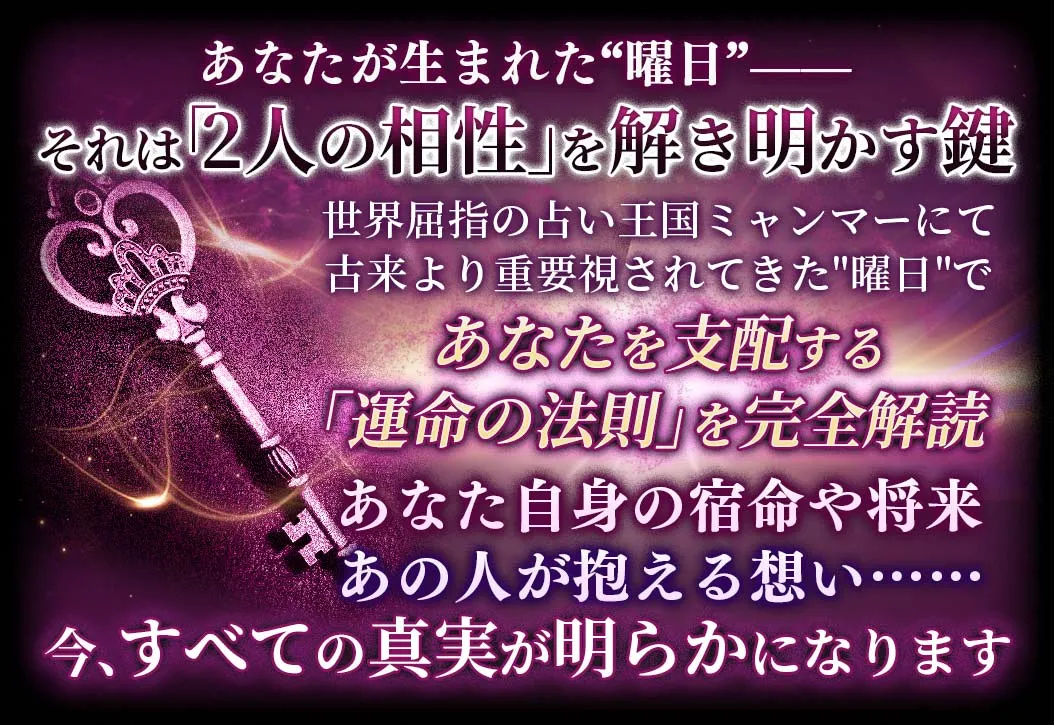 あなたが生まれた“曜日”-- それは「2人の相性」を解き明かす鍵 世界屈指の占い王国ミャンマーにて古来より重視されてきた“曜日”であなたを支配する「運命の法則」を完全解読 あなた自身の宿命や将来あの人が抱える想い……今、全ての真実が明らかになります