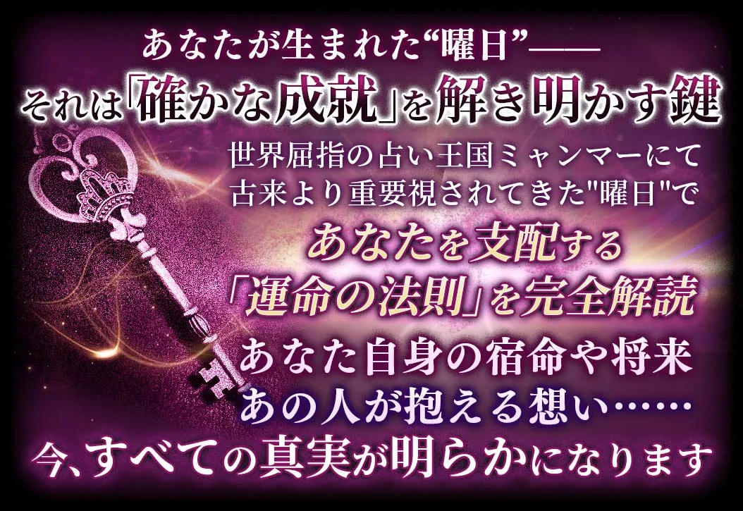 あなたが生まれた“曜日”-- それは「確かな成就」を解き明かす鍵 世界屈指の占い王国ミャンマーにて古来より重視されてきた“曜日”であなたを支配する「運命の法則」を完全解読 あなた自身の宿命や将来あの人が抱える想い……今、全ての真実が明らかになります