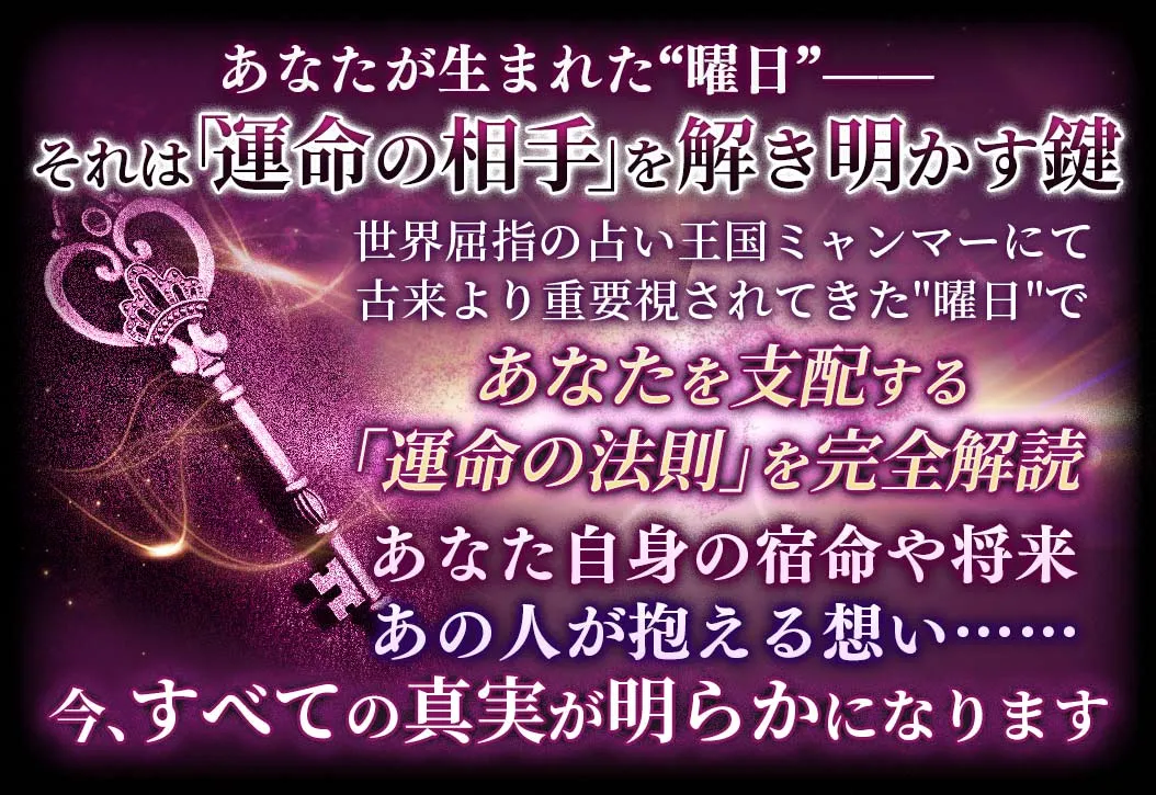 あなたが生まれた“曜日”-- それは「運命の相手」を解き明かす鍵 世界屈指の占い王国ミャンマーにて古来より重視されてきた“曜日”であなたを支配する「運命の法則」を完全解読 あなた自身の宿命や将来あの人が抱える想い……今、全ての真実が明らかになります