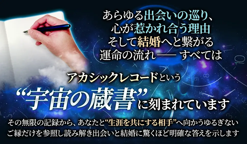 あらゆる出会いの巡り、心が惹かれ合う理由そして結婚へと繋がる運命の流れ一一すべてはアカシックレコードという“宇宙の蔵書”に刻まれていますその無限の記録から、あなたと“生涯を共にする相手”へ向からゆるぎないご縁だけを参照し読み解き出会いと結婚に驚くほど明確な答えを示します