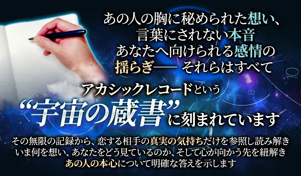 あの人の胸に秘められた想い、言葉にされない本音あなたへ向けられる感情の揺らぎーーそれらはすべてアカシックレコードという“宇宙の蔵書”に刻まれていますその無限の記録から、恋する相手の真実の気持ちだけを参照し読み解きいま何を想い、あなたをどう見ているのか、そして心が向かう先を紐解きあの人の本心について明確な答えを示します
