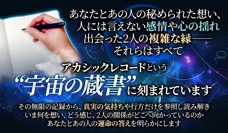 あなたとあの人の秘められた想い、人には言えない感情や心の揺れ出会った2人の複雑な縁ーーそれらはすべてアカシックレコードという“宇宙の蔵書”に刻まれていますその無限の記録から、真実の気持ちや行方だけを参照し読み解きいま何を想い、どう感じ、2人の関係がどこへ向かっているのかあなたとあの人の運命の答えを明らかにします