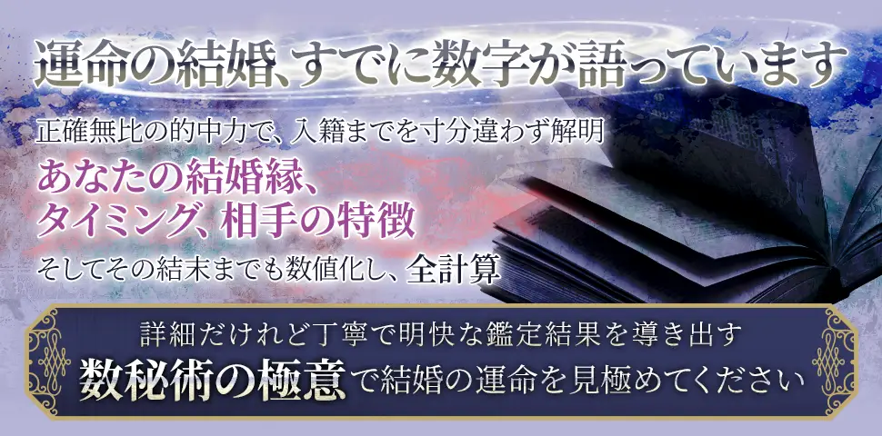 運命の結婚、すでに数字が語っています正確無比の的中力で、入籍までを寸分違わず解明あなたの結婚縁、タイミング、相手の特徴そしてその結末までも数値化し、全計算詳細だけれど丁寧で明快な鑑定結果を導き出す数秘術の極意で結婚の運命を見極めてください