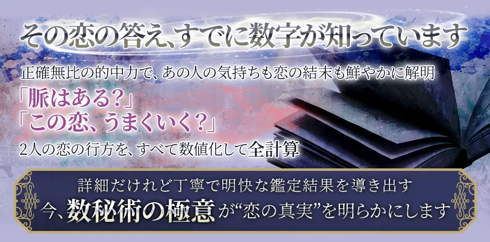 その恋の答え、すでに数字が知っています正確無比の的中力で、あの人の気持ちも恋の結末も鮮やかに解明「脈はある？」「この恋、うまくいく？」2人の恋の行方を、すべて数値化して全計算詳細だけれど丁寧で明快な鑑定結果を導き出す今、数秘術の極意が“恋の真実”を明らかにします