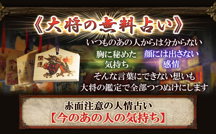 《大将の無料占い》 いつものあの人からは分からない 胸に秘めた気持ち 顔には出さない感情 そんな言葉にできない想いも大将の鑑定で全部つつぬけにします 赤面注意の人情占い【今のあの人の気持ち】