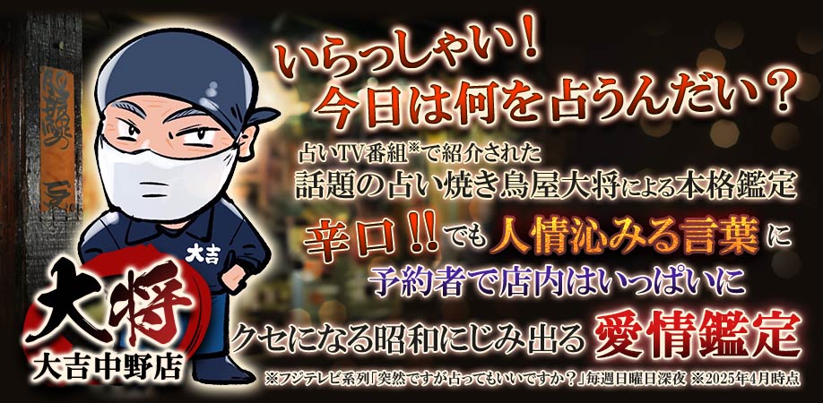 大将大吉中野店 いらっしゃい！今日は何を占うんだい？ 占いTV番組で紹介された話題の占い焼き鳥屋大将による本格鑑定 辛口!!でも人情沁みる言葉に予約者で店内いっぱいに クセになる昭和にじみでる出る愛情鑑定 ※フジテレビ系列『突然です占ってもいいですか？』毎週日曜日深夜 ※2025年4月時点