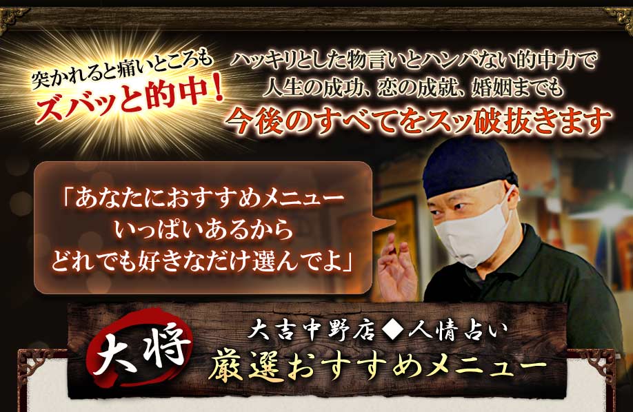 突かれると痛いところもズバッと的中！ ハッキリとした物言いとハンパない的中力で人生の成功、恋の成就、婚姻までも今後の全てをスッ破抜きます 「あなたにおすすめメニューいっぱいあるからどれでも好きなだけ選んでよ」 大将大吉中野店◆人情占い 厳選おすすめメニュー