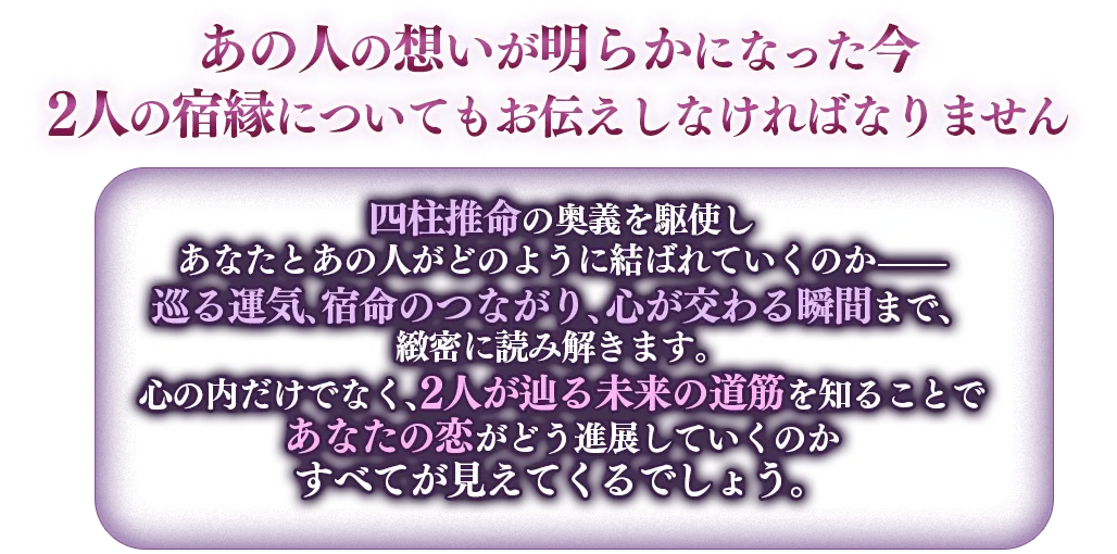 あの人の想いが明らかになった今、2人の祝宴についてもお伝えしなければなりません。 四柱推命の奥義を駆使し、あなたとあの人がどのように結ばれていくのか 巡る運気、宿命のつながり、ここが交わる瞬間まで、緻密に読み解きます。心の内だけでなく、2人が巡る未来の道筋を知ることで、あなたの恋がどう進展していくのかすべて見えてくるでしょう。