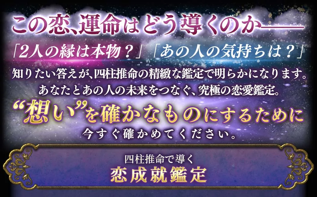 この恋、運命はどう導くのか- 「2人の縁は本物？」「あの人の気持ちは？」 知りたい答えが、四柱推命の精密な鑑定で明らかになります。 あなたとあの人の未来をつなぐ、究極の恋愛鑑定