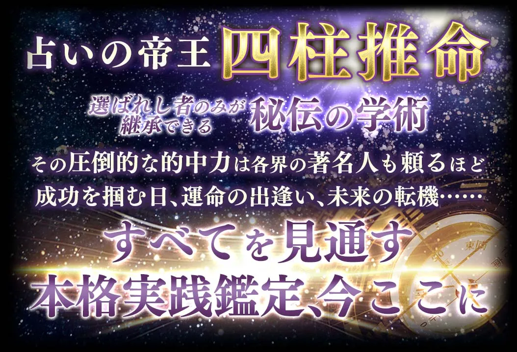 占いの帝王四柱推命 選ばれし者のみが継承できる秘伝の学術 その圧倒的な的中力は各界の著名人も頼るほど 成功を掴む日、運命の出会い、未来の転期… すべてを見通す本格実践鑑定、今ここに