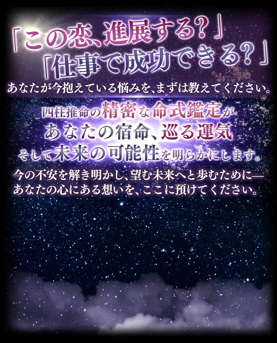 「この恋、進展する？」「仕事で成功できる？」 あなたが今抱えている悩みを、まずは教えてください。 四柱推命の精密な名指揮官手があなたの宿命、巡る運気、そして未来の可能性を明らかにします。 今の不安を解き明かし、望む未来へと歩むために- あなたの心にある想いを、ここに預けてください。