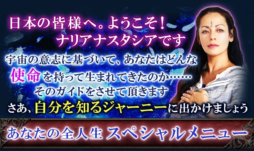 日本の皆様へ。ようこそ！ナリアナスタシアです宇宙の意志に基づいて、あなたはどんな使命を持って生まれてきたのか……そのガイドをさせて頂きますさあ、自分を知るジャーニーに出かけましょうあなたの全人生 スペシャルメニュー