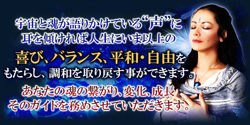 宇宙と魂が語りかけている”声”に耳を傾ければ人生にいま以上の喜び、バランス、平和・自由をもたらし、調和を取り戻す事ができます。あなたの魂の繋がり、変化、成長そのガイドを務めさせていただきます。