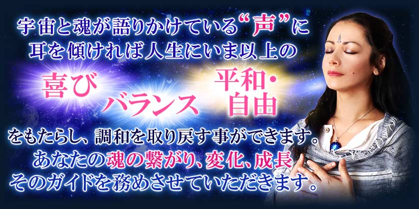 宇宙と魂が語りかけている“声”に耳を傾ければ人生にいま以上の喜び バランス 平和・自由をもたらし、調和を取り戻す事ができます。あなたの魂の繋がり、変化、成長そのガイドを務めさせていただきます。