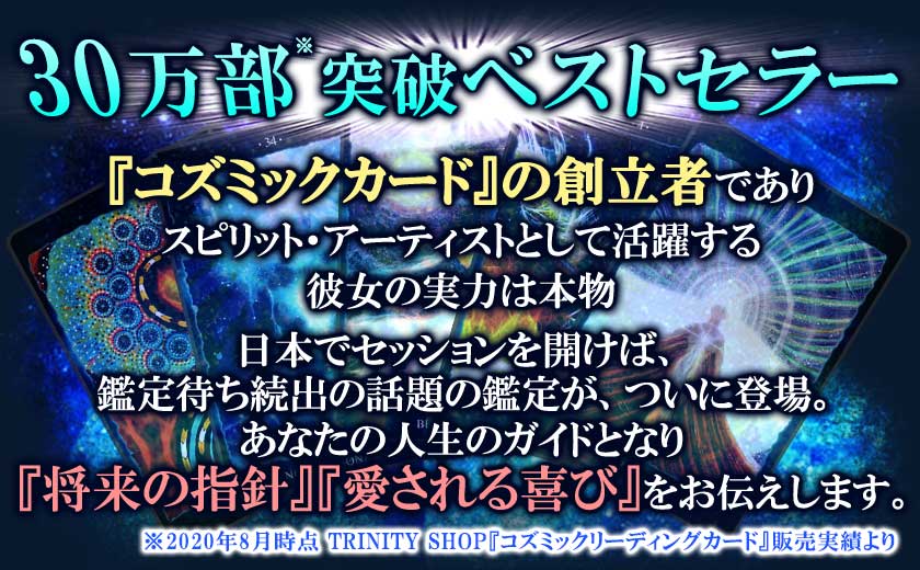 『コズミックカード』の創立者でありスピリット・アーティストとして活躍する彼女の実力は本物日本でセッションを開けば、鑑定待ち続出の話題の鑑定が、ついに登場。あなたの人生のガイドとなり『将来の指針』『愛される喜び』をお伝えします。