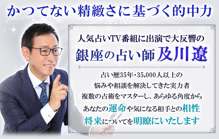 かつてない精緻さに基づく的中力 人気占いTV番組に出演で大反響の銀座の占い師及川遼 占い歴35年・35,000人以上の悩みや相談を解決してきた実力者 複数の占術をマスターし、あらゆる角度からあなたの運命や気になる相手との相性将来についてを明瞭にいたします