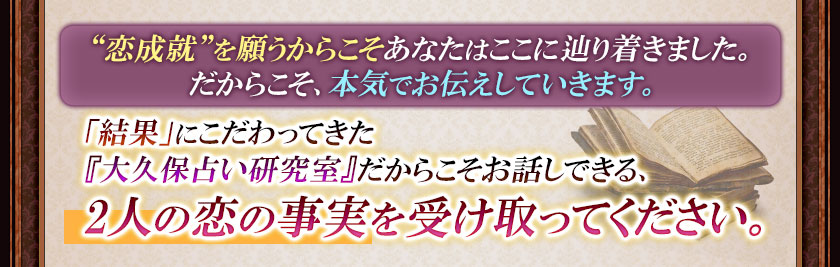 “恋成就”を願うからこそあなたはここに辿り着きました。だからこそ、本気でお伝えしていきます。「結果」にこだわってきた『大久保占い研究室』だからこそお話しできる、2人の恋の事実を受け取ってください。