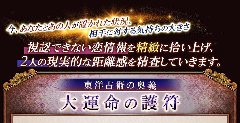 今、あなたとあの人あの人が置かれた状況、相手に対する気持ちの大きさ 視認できない恋情報を精緻に拾い上げ、2人の現実的な距離感を精査していきます。東洋占術の奥義 大運命の護符