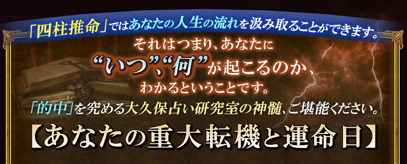「四柱推命」ではあなたの人生の流れを汲み取ることができます。それはつまり、あなたに“いつ”、“何”が起こるのか、わかるということです。「的中」を究める大久保占い研究室の神髄、ご堪能ください。【あなたの重大転機と運命日】