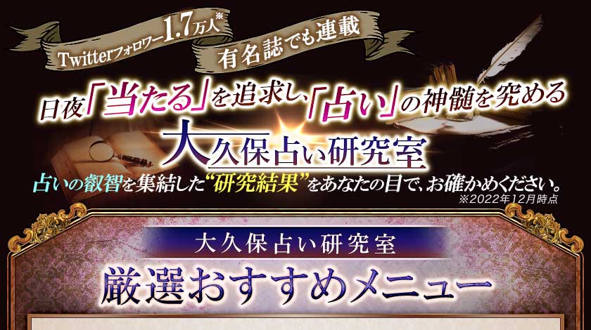 Twitterフォロワー1.7万人※ 有名誌でも連載 日夜「当たる」を追求し、「占い」の神髄を究める 大久保占い研究室 占いの叡智を集結した“研究結果”をあなたの目で、お確かめ下さい。※2022年12月時点 大久保占い研究室 厳選おすすめメニュー