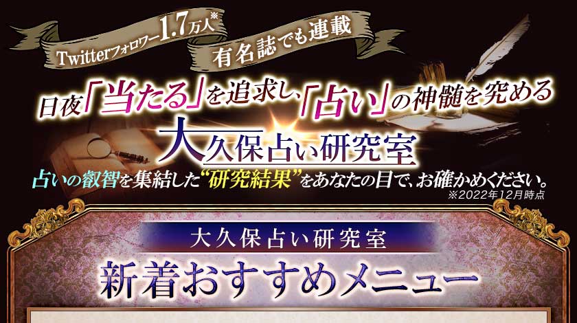 Twitterフォロワー1.7万人※ 有名誌でも連載 日夜「当たる」を追求し、「占い」の神髄を究める 大久保占い研究室 占いの叡智を集結した“研究結果”をあなたの目で、お確かめ下さい。※2022年12月時点  大久保占い研究室 ◆新着メニュー