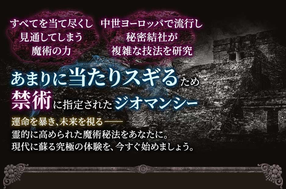 すべてを当て尽くし見通してしまう魔術の力中世ヨーロッパで流行し秘密結社が複雑な技法を研究あまりに当たりスギるため禁術に指定されたジオマンシー運命を暴き、未来を視る--霊的に高められた魔術秘宝をあなたに。現代に蘇る究極の体験を、今すぐ始めましょう。