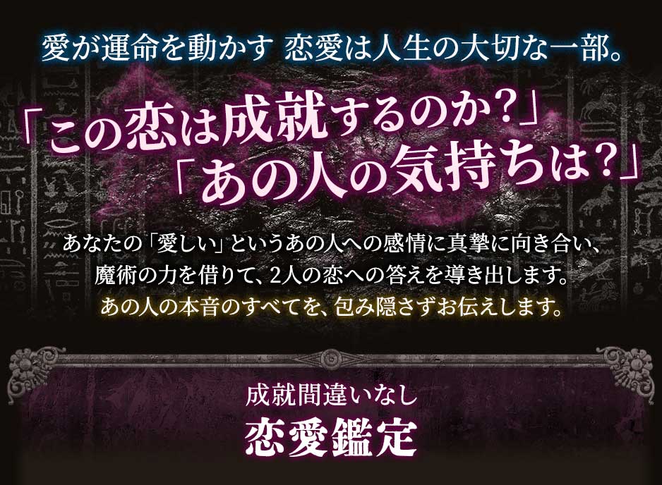 愛が運命を動かす恋愛は人生の大切な一部。「この恋は成就するのか？」「あの人の気持ちは？」あなたの「愛しい」というあの人への感情に真摯に向き合い、魔術の力を借りて、2人の恋への答えを導き出します。あの人の本音のすべてを、包み隠さずお伝えします。成就間違いなし恋愛鑑定