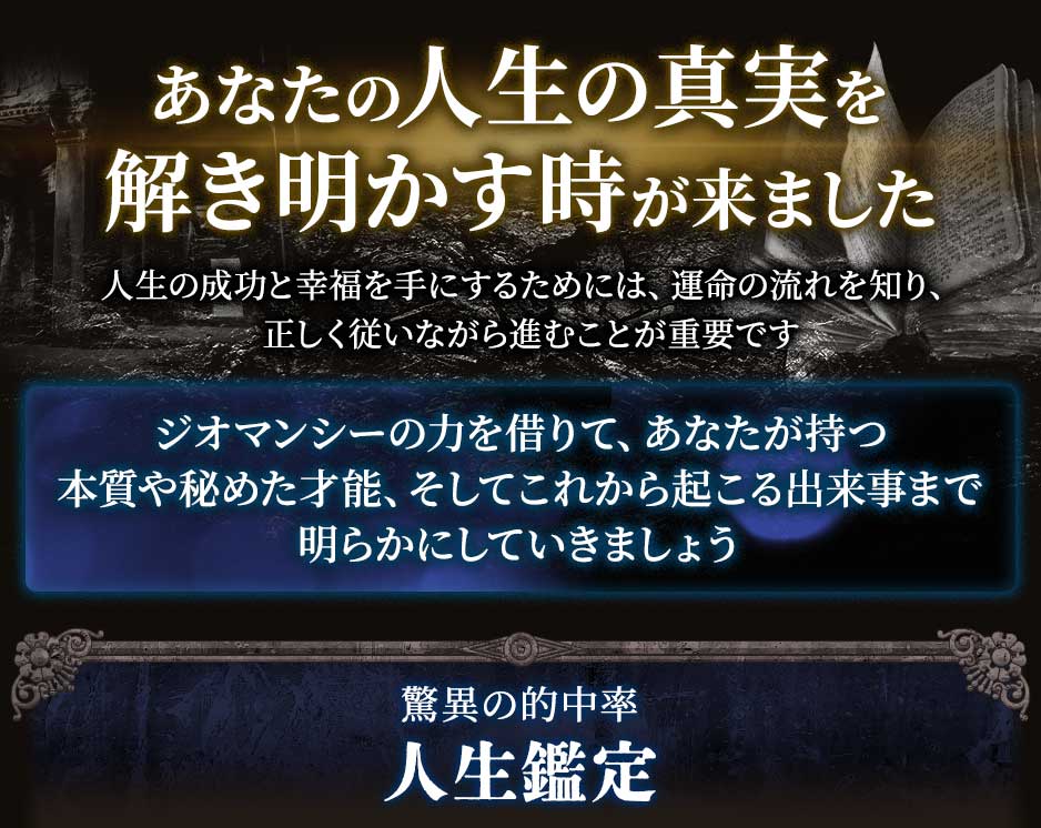 あなたの人生の真実を解き明かす時が来ました人生の成功と幸福を手にするためには、運命の流れを知り、正しく従いながら進むことが重要ですジオマンシーの力を借りて、あなたが持つ本質や秘めた才能、そしてこれから起こる出来事まで明らかにしていきましょう驚異の的中率人生鑑定