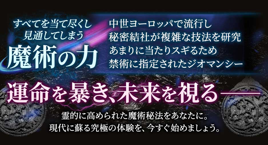 すべてを当て尽くし見通してしまう魔術の力中世ヨーロッパで流行し秘密結社が複雑な技法を研究あまりに当たりスギるため禁術に指定されたジオマンシー運命を暴き、未来を視る--霊的に高められた魔術技法をあなたに。現代に蘇る究極の体験を、今すぐ始めましょう。