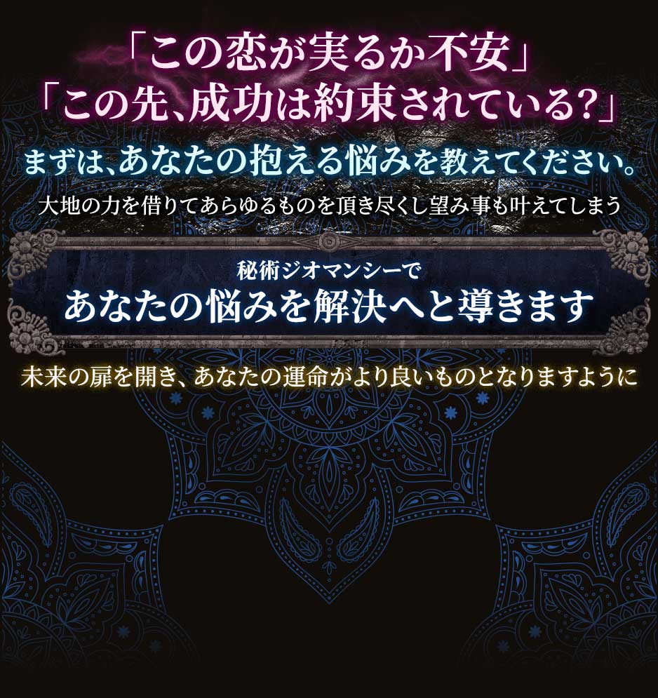 「この恋が実るか不安」「この先、成功は約束されている？」まずは、あなたの抱える悩みを教えてください。大地の力を借りてあらゆるものを頂き尽くし望み事も叶えてしまう秘術ジオマンシーであなたの悩みを解決へと導きます未来の扉を開き、あなたの運命がより良いものとなりますように