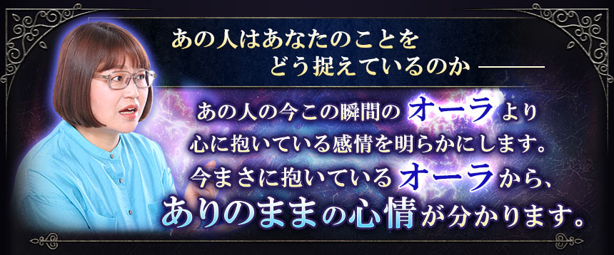 あの人はあなたのことをどう捉えているのかあの人の今この瞬間のオーラより心に抱いている感情を明らかにします。今まさに抱いているオーラから、ありのままの心情が分かります。