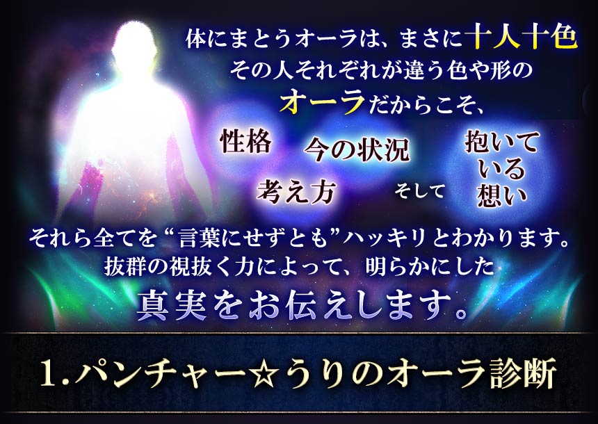 体にまとうオーラはまさに十人十色その人それぞれが違う色や形のオーラだからこそ、性格考え方今の状況そして抱いている想いそれら全てを“言葉にせずとも”ハッキリとわかります。抜群の視抜く力によって、明らかにした真実をお伝えします。1.パンチャー☆うりのオーラ診断