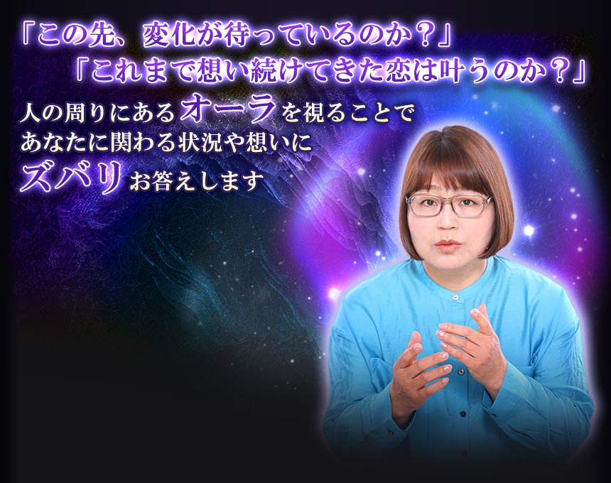 「この先、変化が待っているのか?」「これまで想い続けてきた恋は叶うのか?」人の周りにあるオーラを視ることであなたに関わる状況や想いにズバリお答えします
