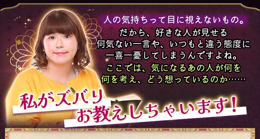 人の気持ちって目に視えないもの。だから、好きな人が見せる何気ない一言や、いつもと違う態度に一喜一憂してしまうんですよね。 ここでは、気になるあの人が何を 何を考え、どう想っているのか 私がズバリお教えしちゃいます!