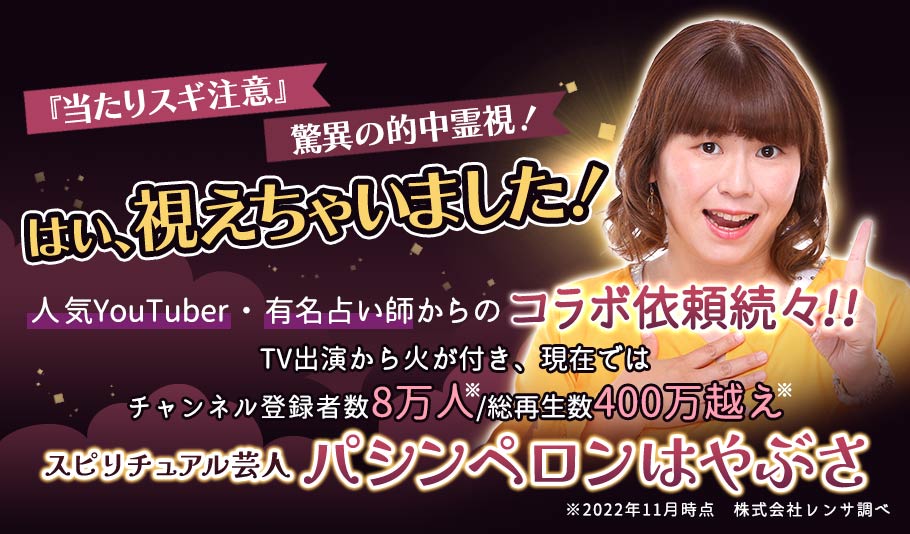 『当たりスギ注意』驚異の的中霊視!「はい、視えちゃいました!」人気YouTuber・有名占い師からのコラボ依頼続々!!TV出演から火が付き、現在ではチャンネル登録者数8万人/総再生数数400万越え※スピリチュアル芸人 パシンペロンはやぶさ※(2022年11月時点) 株式会社レンサ調べ