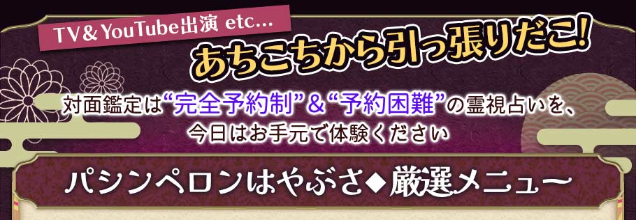 TV & YouTube出演,etc... あちこちから引っ張りだこ 対面鑑定は“完全予約制”&"予約困難"の 霊視占いを、今日はお手元で体験ください パシンペロンはやぶさ◆厳選メニュー