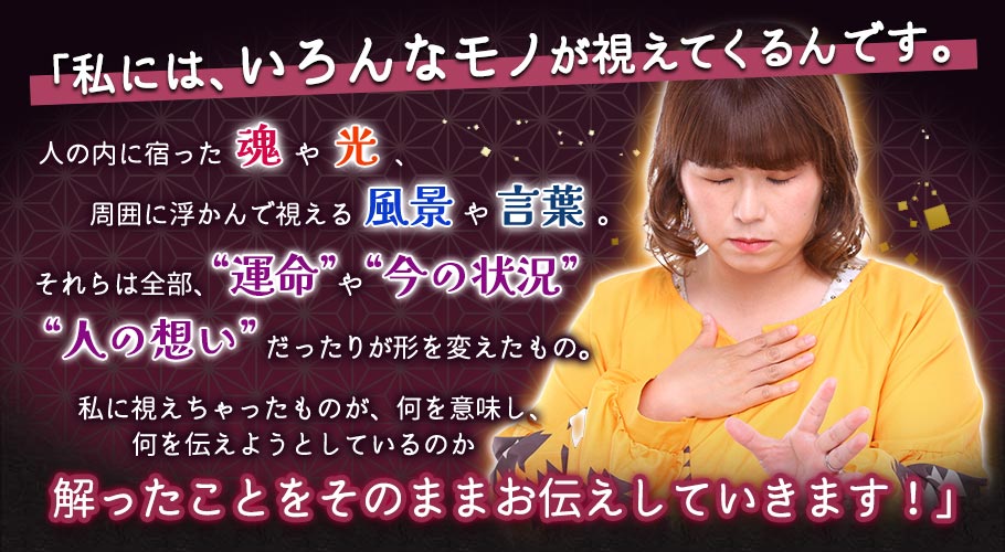「私には、いろんなモノが視えてくるんです。 人の内に宿った魂や光、 周囲に浮かんで視える風景や言葉。 それらは全部、“運命”や“今の状況”、 “人の想い”だったりが形を変えたもの。 私に視えちゃったものが、何を意味し、 何を伝えようとしているのか 解ったことをそのままお伝えしていきます!」