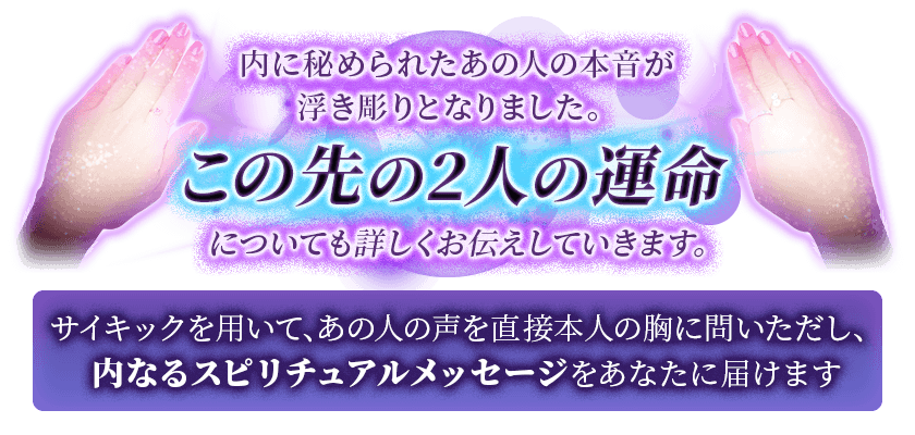 内に秘められたあの人の本音が浮き彫りとなりました。 この先の2人の運命についても詳しくお伝えしていきます。 サイキックを用いて、あの人の声を直接本人の胸に問いただし、内なるスピリチュアルメッセージをあなたに届けます