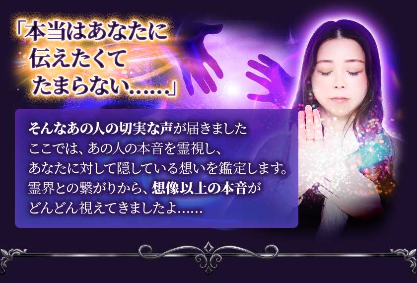 「本当はあなたに伝えたくてたまらない……」 そんなあの人の切実な声が届きました ここでは、あの人の本音を霊視し、あなたに対して隠している想いを鑑定します。霊界との繋がりから、想像以上の本音がどんどん視えてきましたよ……