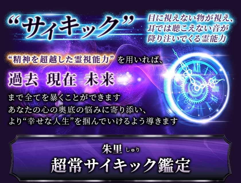 “サイキック” 目に視えない物が視え、耳では聴こえない音が降り注いでくる霊能力 “精神を超越した霊視能力”を用いれば、過去 現在 未来まで全てを暴くことができます あなたの心の奥底の悩みに寄り添い、より“幸せな人生”を掴んでいけるよう導きます 朱里 しゅり超常サイキック鑑定