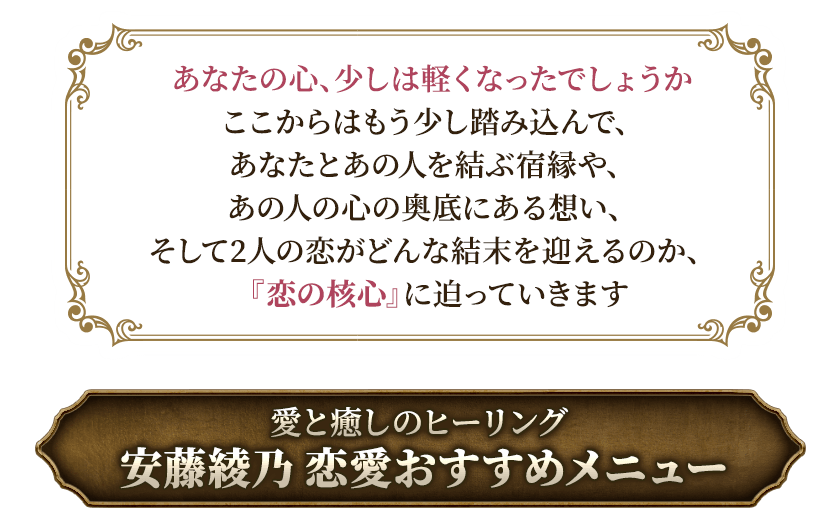あなたの心、少しは軽くなったでしょうかここからはもう少し踏み込んで、あなたとあの人を結ぶ宿縁や、あの人の心の奥底にある想い、そして2人の恋がどんな結末を迎えるのか、『恋の核心』に迫っていきます愛と癒しのヒーリング安藤綾乃恋愛おすすめメニュー