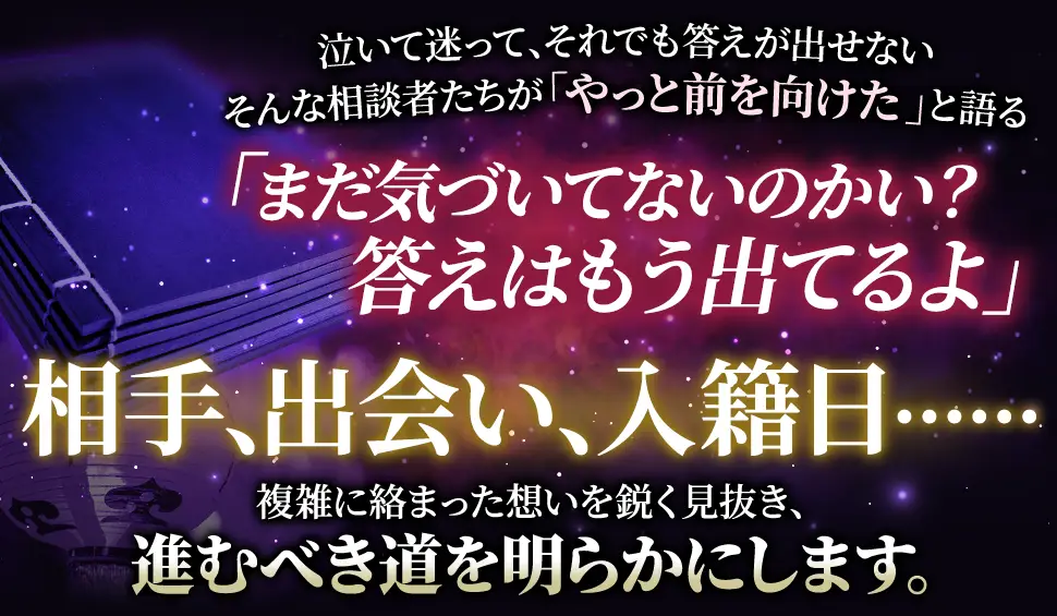 泣いて迷って、それでも答えが出せない そんな相談者たちが「やっと前を向けた」と語る 「まだ気づいてないのかい？答えはもう出てるよ」 相手、出会い、入籍日‥‥‥ 複雑に絡み合った思いを鋭く見抜き、進むべき道を明らかにします。