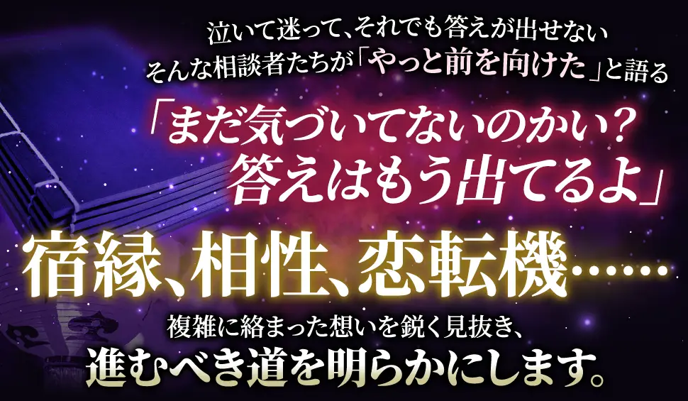 泣いて迷って、それでも答えが出せない そんな相談者たちが「やっと前を向けた」と語る 「まだ気づいてないのかい？答えはもう出てるよ」 宿縁、相性、恋転機‥‥‥ 複雑に絡み合った思いを鋭く見抜き、進むべき道を明らかにします。