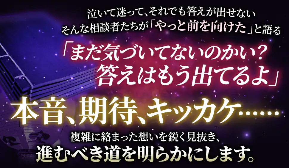 泣いて迷って、それでも答えが出せない そんな相談者たちが「やっと前を向けた」と語る 「まだ気づいてないのかい？答えはもう出てるよ」 本音、期待、キカッケ‥‥‥ 複雑に絡み合った思いを鋭く見抜き、進むべき道を明らかにします。