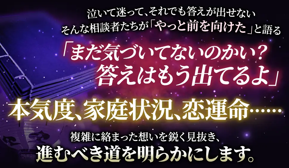 泣いて迷って、それでも答えが出せない そんな相談者たちが「やっと前を向けた」と語る 「まだ気づいてないのかい？答えはもう出てるよ」 本気度、家庭状況、恋運命‥‥‥ 複雑に絡み合った思いを鋭く見抜き、進むべき道を明らかにします。