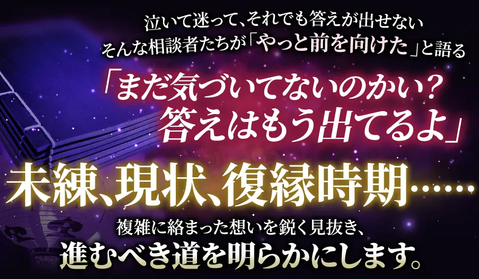 泣いて迷って、それでも答えが出せない そんな相談者たちが「やっと前を向けた」と語る 「まだ気づいてないのかい？答えはもう出てるよ」 未練、現状、復帰時期‥‥‥ 複雑に絡み合った思いを鋭く見抜き、進むべき道を明らかにします。
